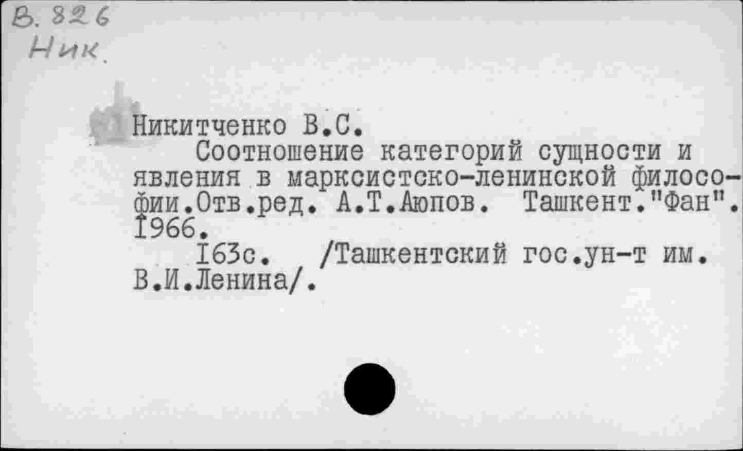 ﻿е>. 32 6
Ник
Никитченко В.С.
Соотношение категорий сущности и явления в марксистско-ленинской филосо Фии.Отв.ред. А.Т.Аюпов. Ташкент.”Фан” 1966.
163с. /Ташкентский гос.ун-т им. В.И.Ленина/.